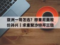 九游娱乐-包含亚洲一哥怎选？穆里尼奥报价孙兴慜求重聚沙特开三倍的词条